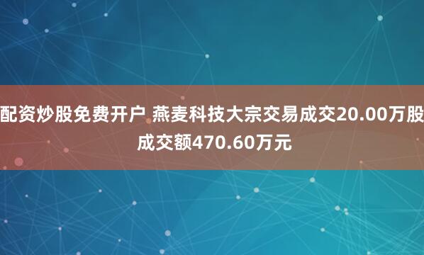 配资炒股免费开户 燕麦科技大宗交易成交20.00万股 成交额470.60万元