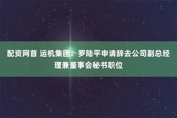 配资网首 运机集团：罗陆平申请辞去公司副总经理兼董事会秘书职位