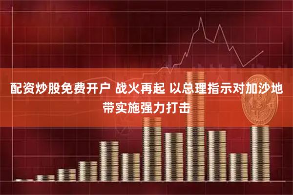 配资炒股免费开户 战火再起 以总理指示对加沙地带实施强力打击