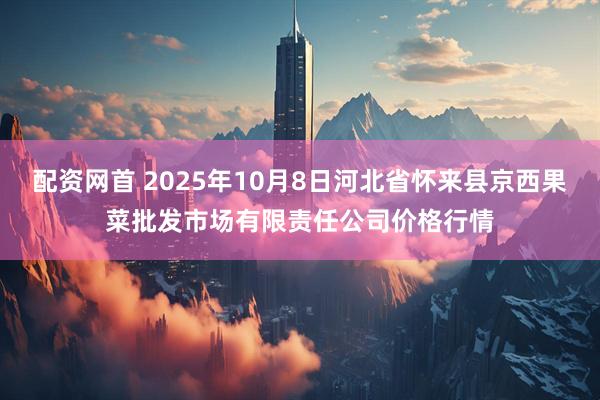 配资网首 2025年10月8日河北省怀来县京西果菜批发市场有限责任公司价格行情