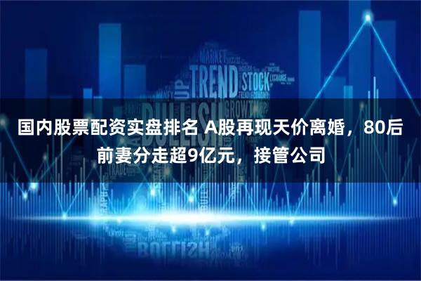 国内股票配资实盘排名 A股再现天价离婚，80后前妻分走超9亿元，接管公司