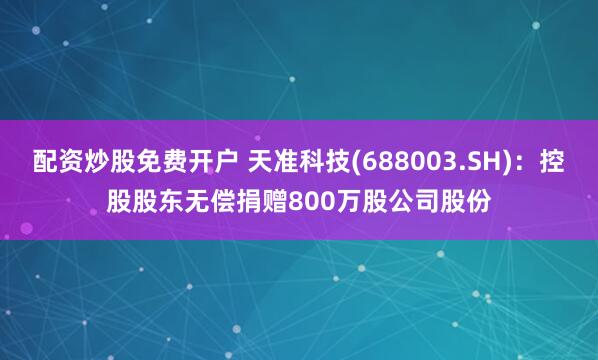 配资炒股免费开户 天准科技(688003.SH)：控股股东无偿捐赠800万股公司股份
