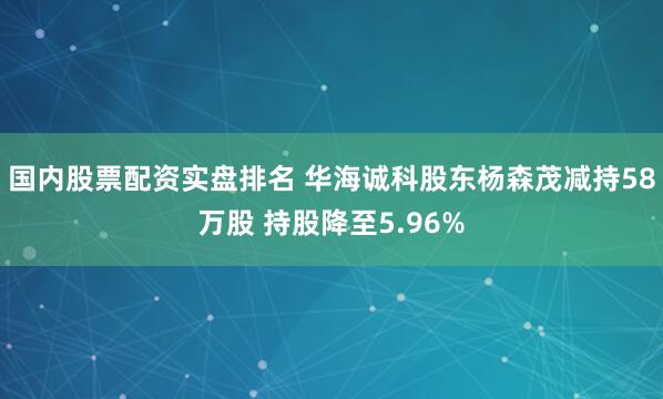 国内股票配资实盘排名 华海诚科股东杨森茂减持58万股 持股降至5.96%