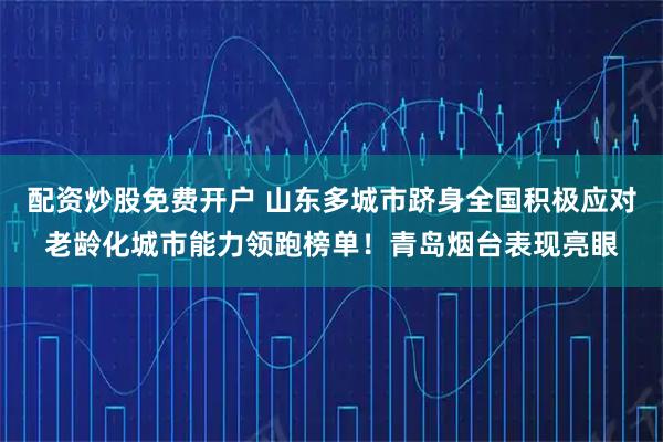 配资炒股免费开户 山东多城市跻身全国积极应对老龄化城市能力领跑榜单！青岛烟台表现亮眼